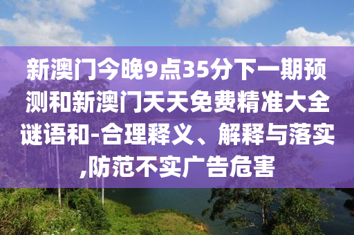 新澳门今晚9点35分下一期预测和新澳门天天免费精准大全谜语和-合理释义、解释与落实,防范不实广告危害
